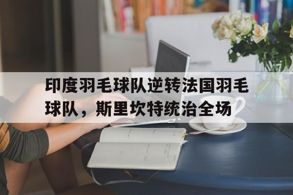 九游娱乐网站-印度羽毛球队逆转法国羽毛球队，斯里坎特统治全场的简单介绍