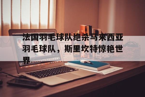 九游app下载-包含法国羽毛球队绝杀马来西亚羽毛球队，斯里坎特惊艳世界的词条