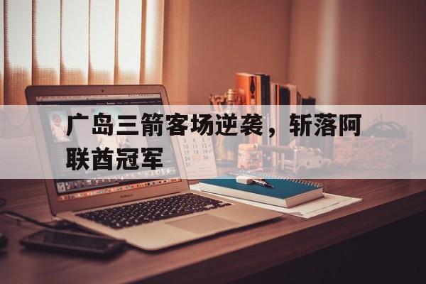 九游娱乐网页-广岛三箭客场逆袭，斩落阿联酋冠军